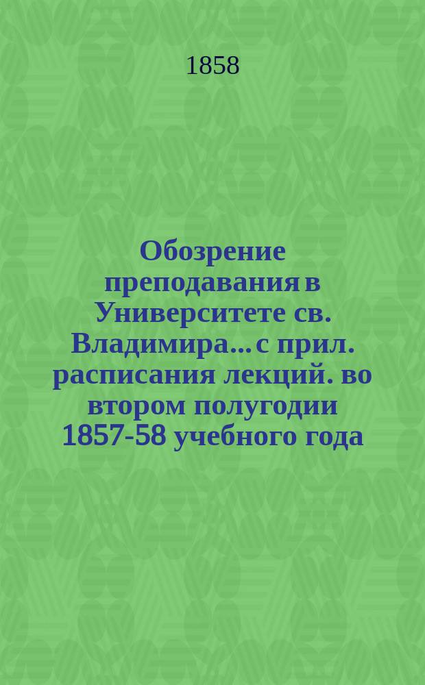 Обозрение преподавания в Университете св. Владимира... [с прил. расписания лекций]. во втором полугодии 1857-58 учебного года
