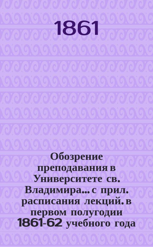 Обозрение преподавания в Университете св. Владимира... [с прил. расписания лекций]. в первом полугодии 1861-62 учебного года