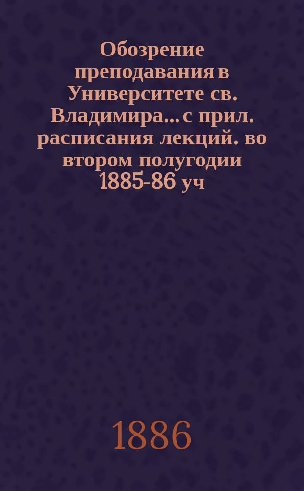 Обозрение преподавания в Университете св. Владимира... [с прил. расписания лекций]. во втором полугодии 1885-86 уч. года