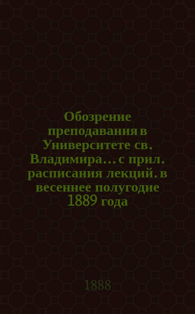 Обозрение преподавания в Университете св. Владимира... [с прил. расписания лекций]. в весеннее полугодие 1889 года