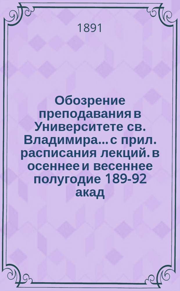 Обозрение преподавания в Университете св. Владимира... [с прил. расписания лекций]. в осеннее [и весеннее] полугодие 1891-[92 акад.] год