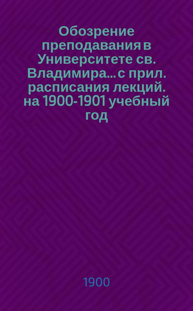 Обозрение преподавания в Университете св. Владимира... [с прил. расписания лекций]. на 1900-1901 учебный год