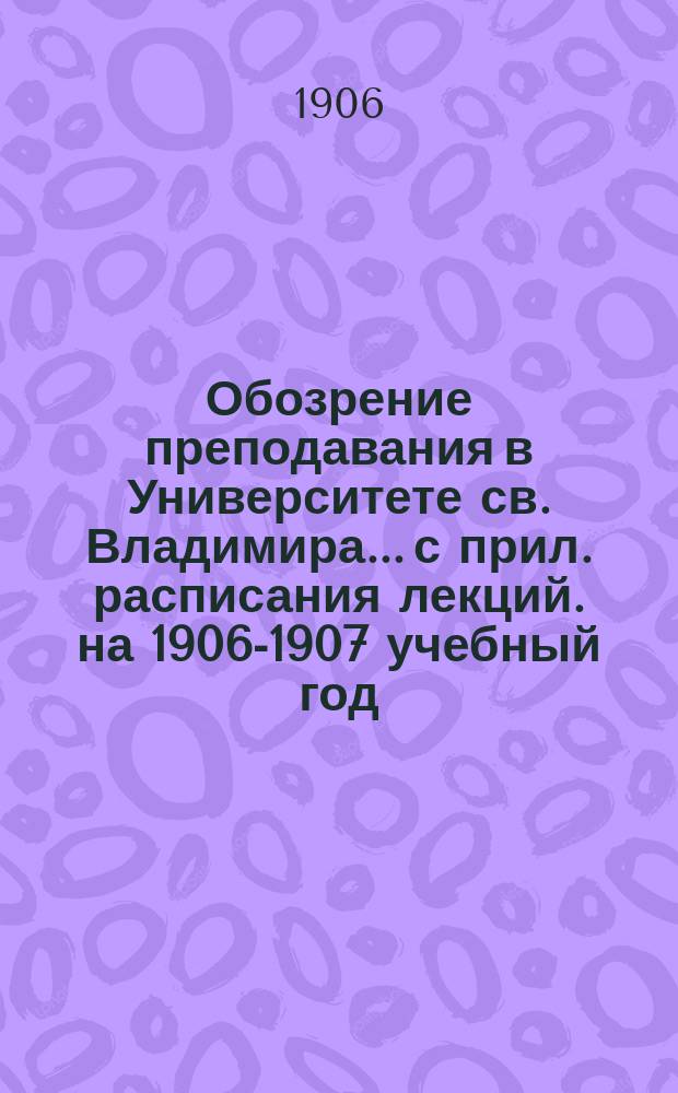 Обозрение преподавания в Университете св. Владимира... [с прил. расписания лекций]. на 1906-1907 учебный год