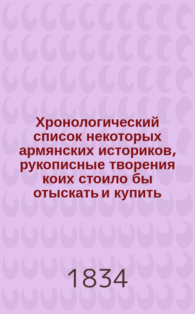 Хронологический список некоторых армянских историков, рукописные творения коих стоило бы отыскать и купить, с указанием важных рукописных сочинений из разных других литератур, к отысканию и приобретению коих мог бы представиться случай в Грузии и в других кавказских странах