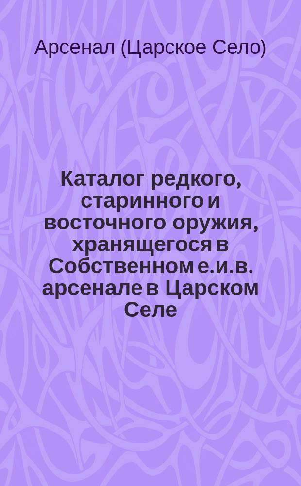 Каталог редкого, старинного и восточного оружия, хранящегося в Собственном е. и. в. арсенале в Царском Селе : Ч. 1-