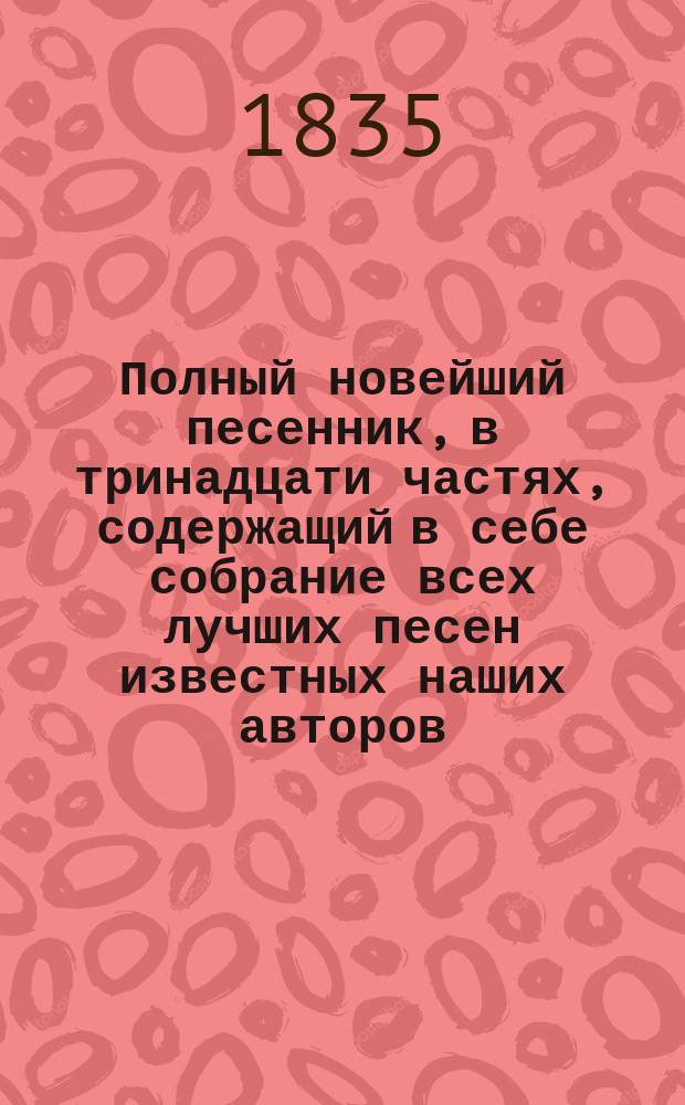 Полный новейший песенник, в тринадцати частях, содержащий в себе собрание всех лучших песен известных наших авторов, как то: Державина, Карамзина, Дмитриева... и многих других литераторов, расположенный в отдельных частях для каждого предмета, собранный И-м Гурьяновым : Ч. 1-13