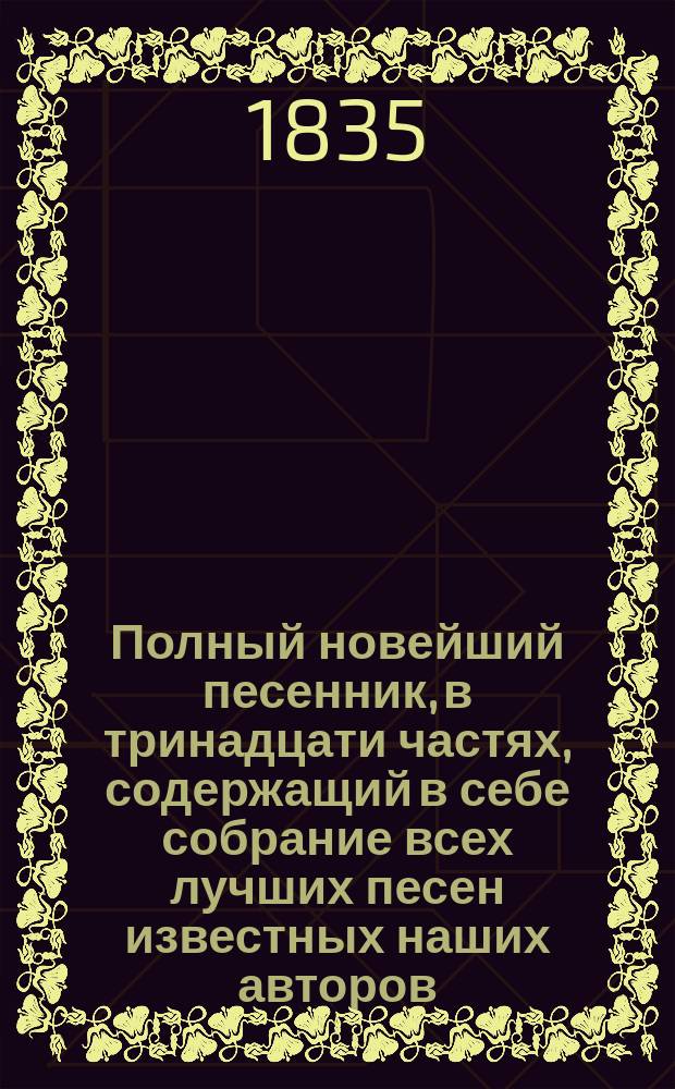 Полный новейший песенник, в тринадцати частях, содержащий в себе собрание всех лучших песен известных наших авторов, как то: Державина, Карамзина, Дмитриева... и многих других литераторов, расположенный в отдельных частях для каждого предмета, собранный И-м Гурьяновым : Ч. 1-13. Ч. 3 : [Песни простонародные и хороводные]