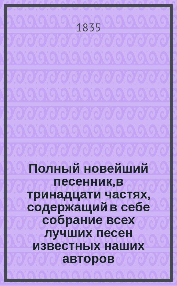 Полный новейший песенник, в тринадцати частях, содержащий в себе собрание всех лучших песен известных наших авторов, как то: Державина, Карамзина, Дмитриева... и многих других литераторов, расположенный в отдельных частях для каждого предмета, собранный И-м Гурьяновым : Ч. 1-13. Ч. 7 : [Песни любовные]