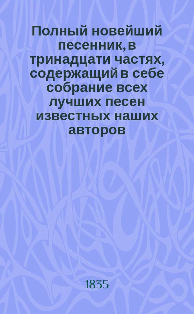 Полный новейший песенник, в тринадцати частях, содержащий в себе собрание всех лучших песен известных наших авторов, как то: Державина, Карамзина, Дмитриева... и многих других литераторов, расположенный в отдельных частях для каждого предмета, собранный И-м Гурьяновым : Ч. 1-13. Ч. 13 : [Баллады старые и новые ; Песни исторические]