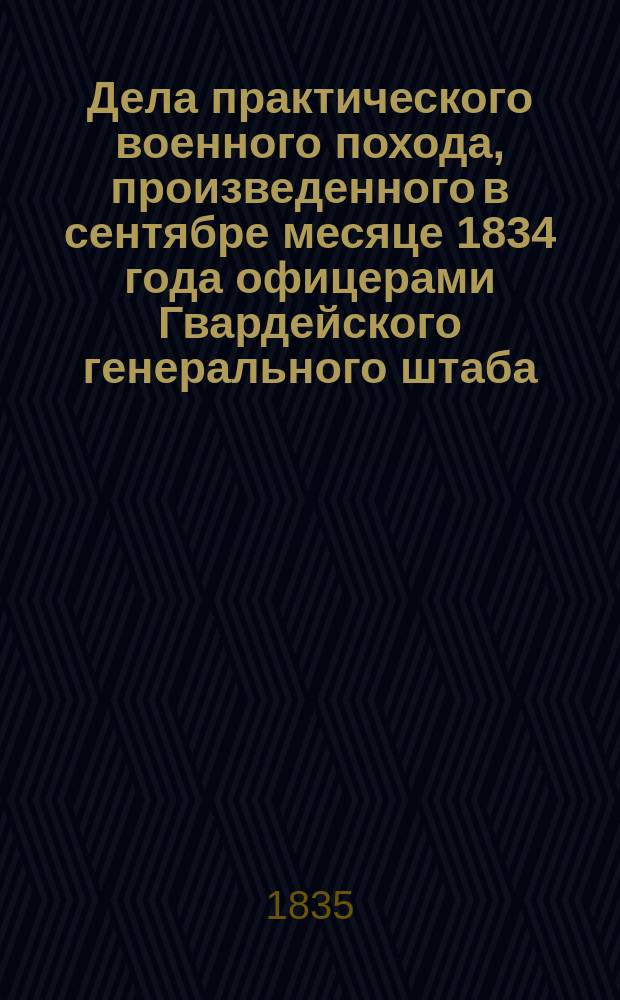 Дела практического военного похода, произведенного в сентябре месяце 1834 года офицерами Гвардейского генерального штаба, заключающие в себе копии с подлинных предписаний диспозиций и донесений с принадлежащими к оным планами