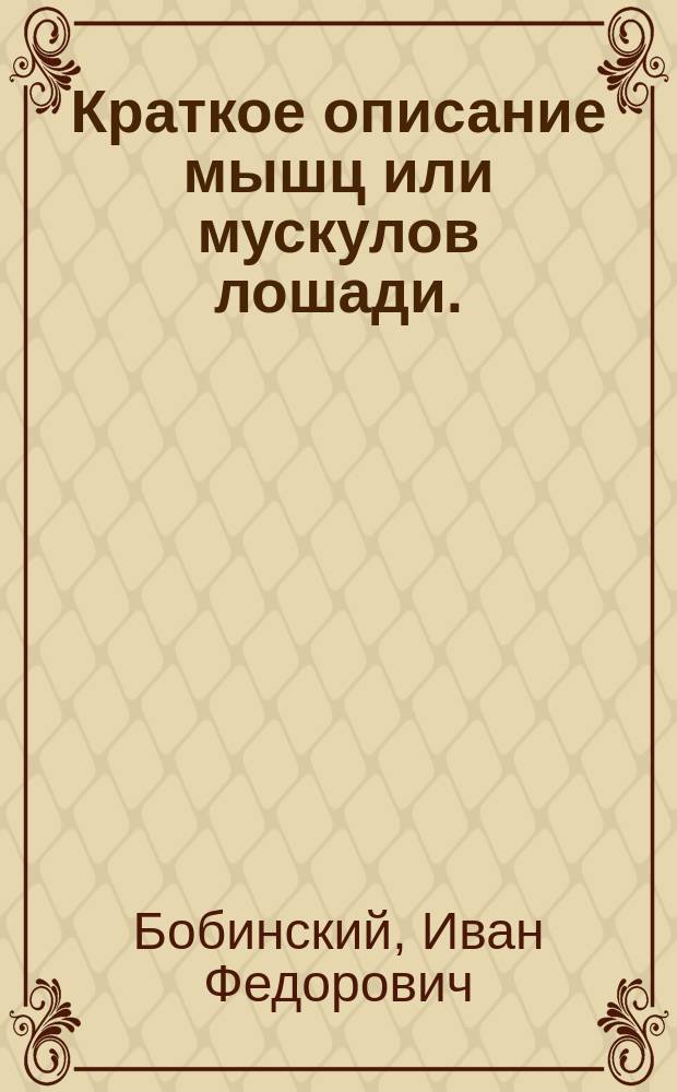 Краткое описание мышц или мускулов лошади. (Myologia) : Из соч. полк. Бобинского под назв.: "Краткая иппология и курс верховой езды"