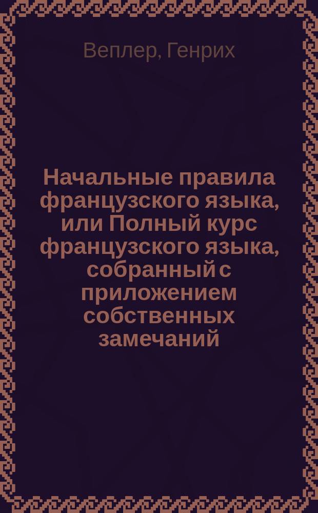 Начальные правила французского языка, или Полный курс французского языка, собранный с приложением собственных замечаний, трудами Гейнриха Веплера, бывшего содержателя Одесского благородного мужского пансиона...