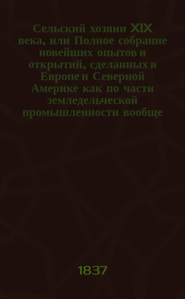 Сельский хозяин XIX века, или Полное собрание новейших опытов и открытий, сделанных в Европе и Северной Америке как по части земледельческой промышленности вообще, так и по всем отраслям естественных наук и технологии, входящим в состав сельской экономии, и в особенности полезным для русских помещиков и управляющих вотчинами : В 4 ч. Ч. 3