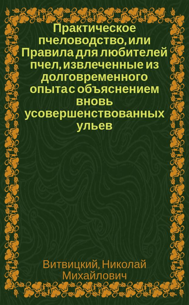 Практическое пчеловодство, или Правила для любителей пчел, извлеченные из долговременного опыта с объяснением вновь усовершенствованных ульев : С двумя изображениями пчельника и ульев и с табл. расходов и доходов по пчелин. хоз-ву. Ч. 1-5