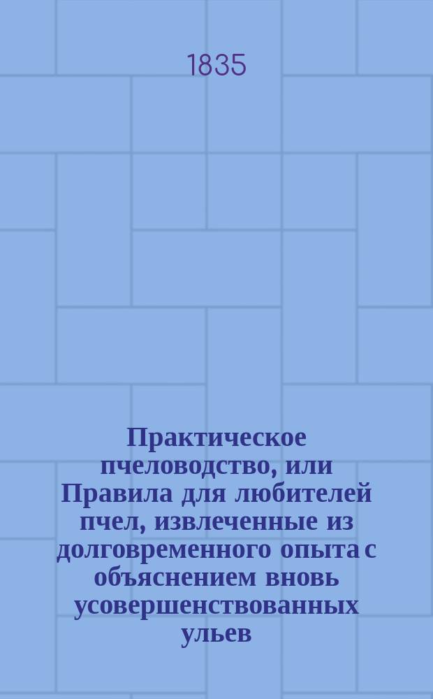 Практическое пчеловодство, или Правила для любителей пчел, извлеченные из долговременного опыта с объяснением вновь усовершенствованных ульев : С двумя изображениями пчельника и ульев и с табл. расходов и доходов по пчелин. хоз-ву. Ч. 1-5. Ч. 1