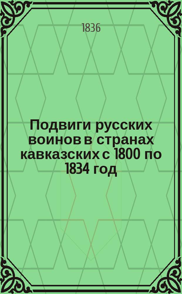 Подвиги русских воинов в странах кавказских с 1800 по 1834 год : С присовокуплением биогр. главнейше замечат. лиц, действовавших в 1-е тридцатилетие рус. владычества за Кавказом; ист.-стат. описания мест, прославивших рус. оружие в кавк. странах, 25 портр., видов и планов сражений и общ. карты Кавк. края. Т. 2. Ч. 4