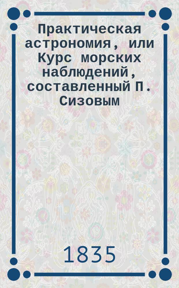 Практическая астрономия, или Курс морских наблюдений, составленный П. Сизовым : Ч. 1-2. Ч. 1