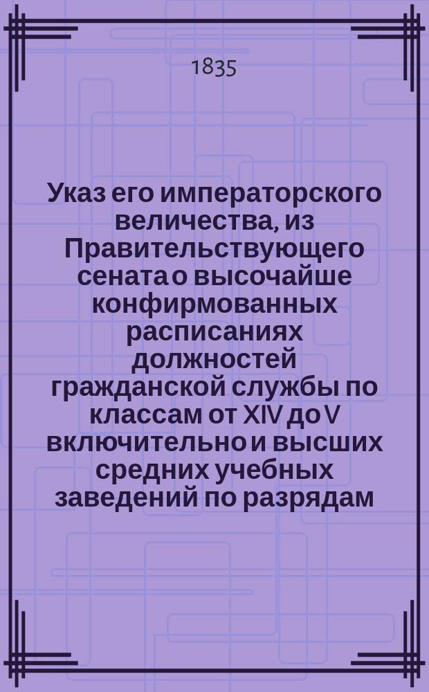 Указ его императорского величества, из Правительствующего сената о высочайше конфирмованных расписаниях должностей гражданской службы по классам от XIV до V включительно и высших средних учебных заведений по разрядам, установленным положением 25 июня 1834 года: По 1 Департаменту; Расписания высших и средних учебных заведений...; Расписание должностей гражданской службы..