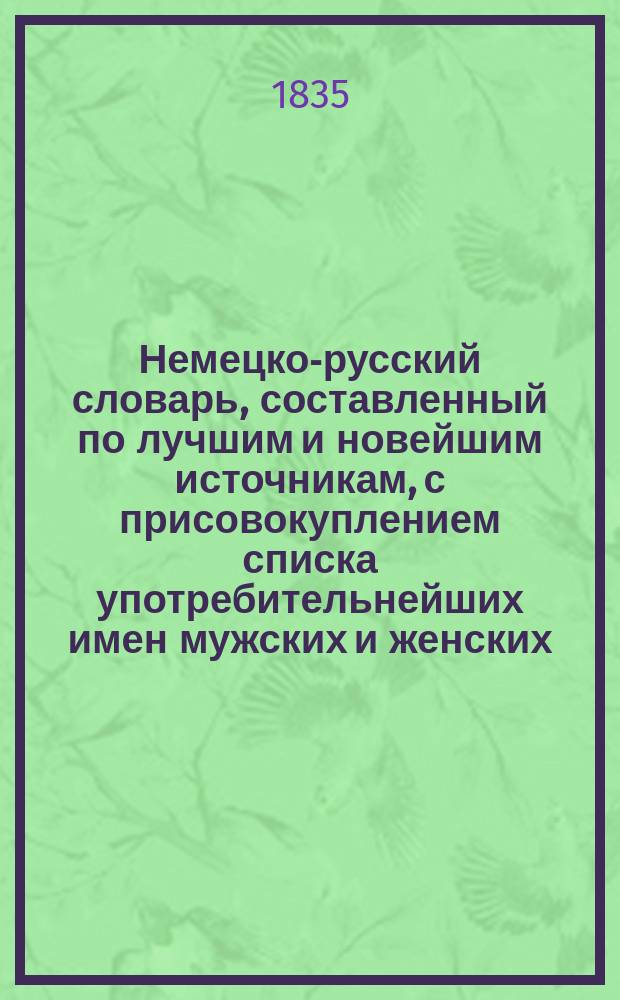 Немецко-русский словарь, составленный по лучшим и новейшим источникам, с присовокуплением списка употребительнейших имен мужских и женских, исторического и географического словаря. Ч. 1 : A - K
