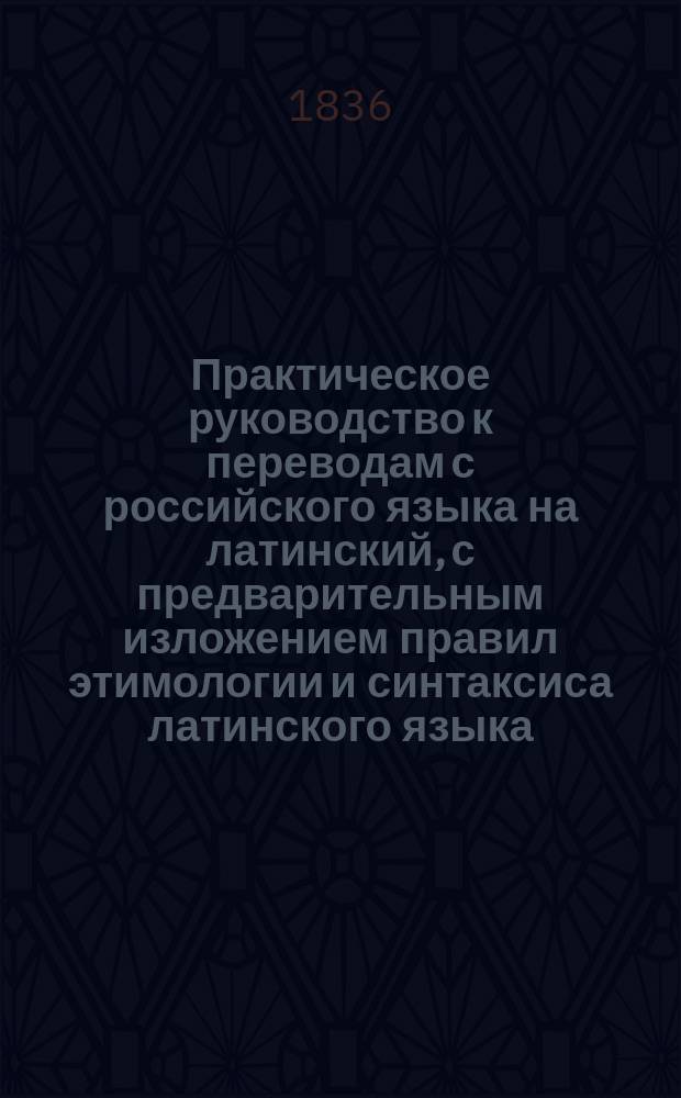 Практическое руководство к переводам с российского языка на латинский, с предварительным изложением правил этимологии и синтаксиса латинского языка, составленное по Бредеру, Цумфту, Дерингу и другим немецким филологам Никитою Белюстиным. Ч. 1 : Содержащая этимологию и синтаксис