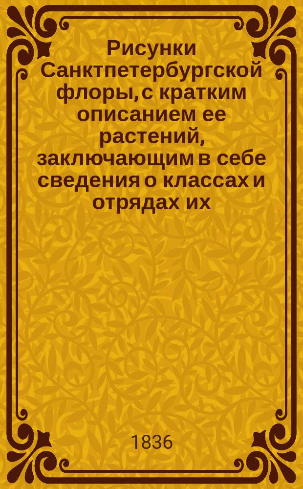 Рисунки Санктпетербургской флоры, с кратким описанием ее растений, заключающим в себе сведения о классах и отрядах их, по Линнеевой системе, о месторождении, времени цветения, продолжении жизни, о полезных или вредных свойствах и употреблении в общежитии, издаваемые К. Левиным : Ч. [1]-3. [Ч. 1]. Кн. 1