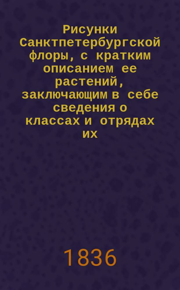 Рисунки Санктпетербургской флоры, с кратким описанием ее растений, заключающим в себе сведения о классах и отрядах их, по Линнеевой системе, о месторождении, времени цветения, продолжении жизни, о полезных или вредных свойствах и употреблении в общежитии, издаваемые К. Левиным : Ч. [1]-3. [Ч. 1]. Кн. 2