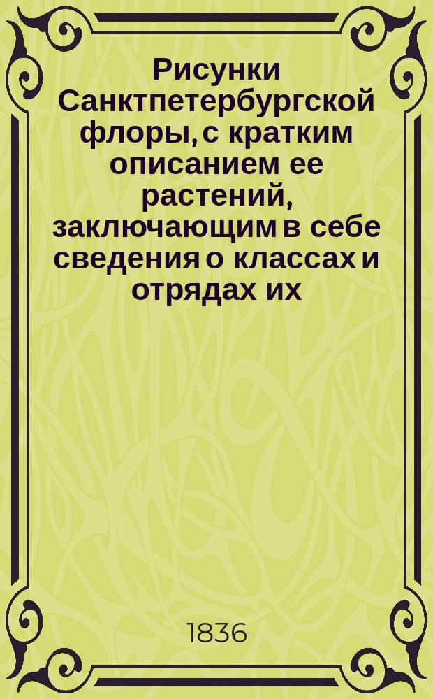 Рисунки Санктпетербургской флоры, с кратким описанием ее растений, заключающим в себе сведения о классах и отрядах их, по Линнеевой системе, о месторождении, времени цветения, продолжении жизни, о полезных или вредных свойствах и употреблении в общежитии, издаваемые К. Левиным : Ч. [1]-3. [Ч. 1]. Кн. 3