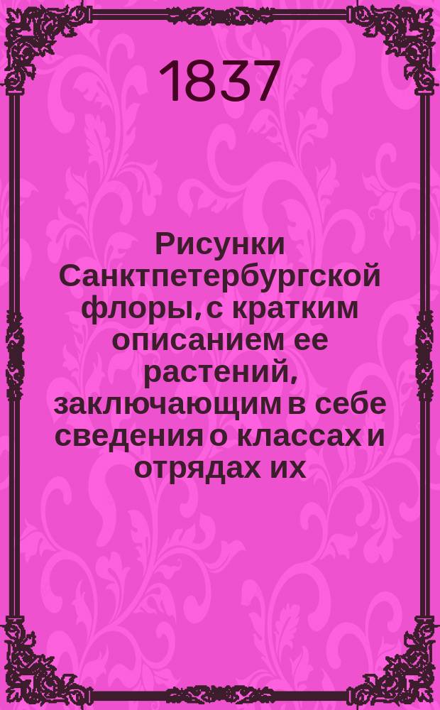 Рисунки Санктпетербургской флоры, с кратким описанием ее растений, заключающим в себе сведения о классах и отрядах их, по Линнеевой системе, о месторождении, времени цветения, продолжении жизни, о полезных или вредных свойствах и употреблении в общежитии, издаваемые К. Левиным : Ч. [1]-3. [Ч. 1]. Кн. 4