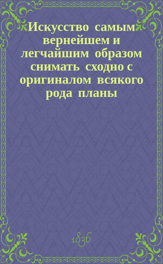 Искусство самым вернейшем и легчайшим образом снимать сходно с оригиналом всякого рода планы, рисунки, ландкарты, растения, узоры, силуэты и вообще какие бы то ни были изображения в самое короткое время : Недавно по случаю открытый и самый простой способ