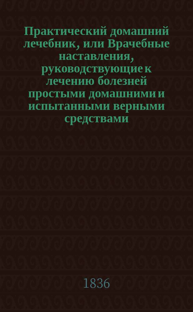 Практический домашний лечебник, или Врачебные наставления, руководствующие к лечению болезней простыми домашними и испытанными верными средствами, без помощи врача, в пользу помещиков и живущих в деревнях, составленный по собственным запискам, наблюдениям, опытам и лучшим сочинениям штаб-лекарем Н. Коропчевским : Ч. 1-2