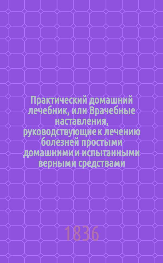 Практический домашний лечебник, или Врачебные наставления, руководствующие к лечению болезней простыми домашними и испытанными верными средствами, без помощи врача, в пользу помещиков и живущих в деревнях, составленный по собственным запискам, наблюдениям, опытам и лучшим сочинениям штаб-лекарем Н. Коропчевским : Ч. 1-2. Ч. 1