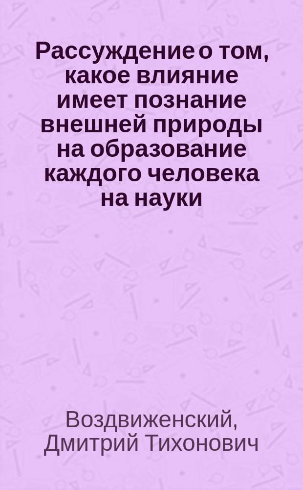 Рассуждение о том, какое влияние имеет познание внешней природы на образование каждого человека на науки, литературу и промышленность, произнесенное в торжественном собрании Ярославского Демидовского лицея 15 января 1836 года, исправляющим должность профессора естественной истории, коллежским советником и кавалером Дмитрием Воздвиженским