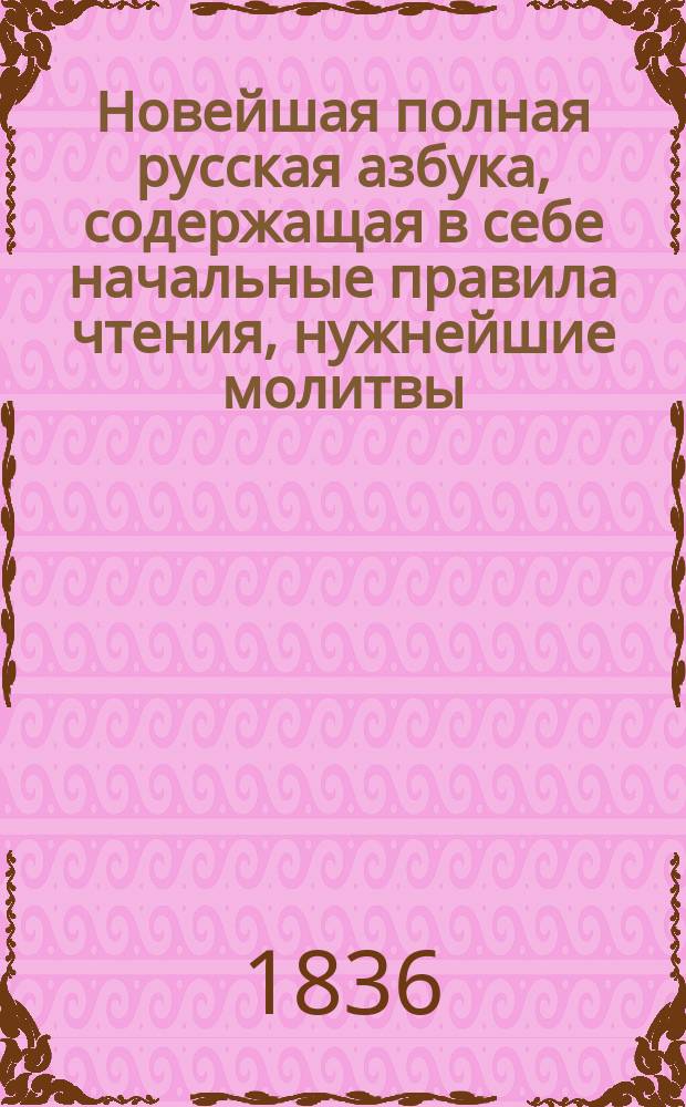 Новейшая полная русская азбука, содержащая в себе начальные правила чтения, нужнейшие молитвы, символ веры, десять заповедей, краткую священную историю Ветхого и Нового завета, начертание арабских и римских цифр; некоторые нужные для детей понятия и правила нравоучения; с присовокуплением басен и стихотворений, детскому возрасту приличным, с картинами