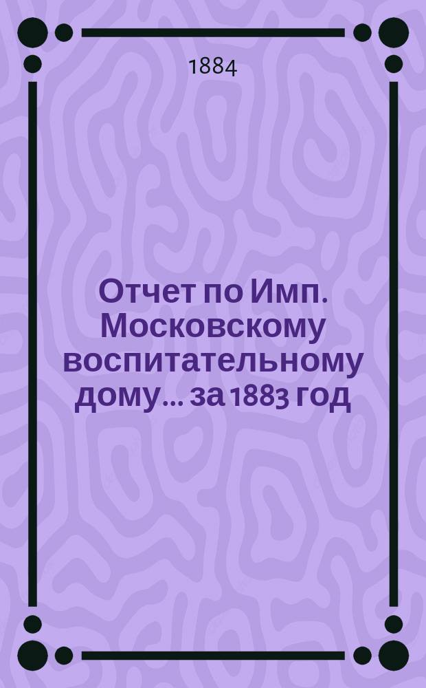 Отчет по Имп. Московскому воспитательному дому... за 1883 год