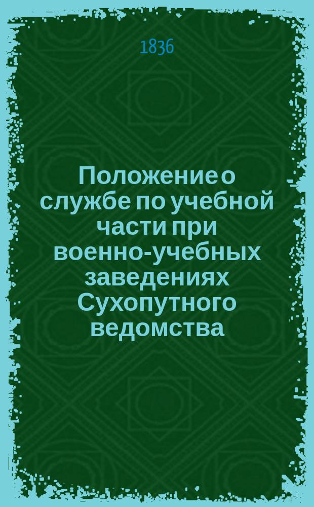 Положение о службе по учебной части при военно-учебных заведениях Сухопутного ведомства : Утв. 27 мая 1836 г.