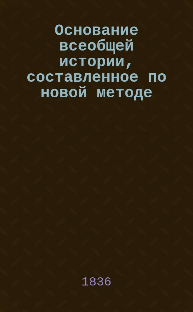 Основание всеобщей истории, составленное по новой методе : Соч., могущее облегчить преподавание и изучение главных происшествий от сотворения мира до наших времен : Пер. с фр.. Ч. 1-3