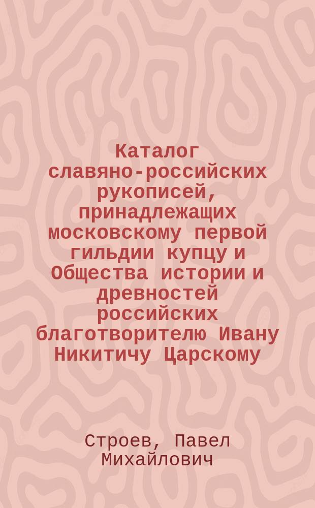 Каталог славяно-российских рукописей, принадлежащих московскому первой гильдии купцу и Общества истории и древностей российских благотворителю Ивану Никитичу Царскому