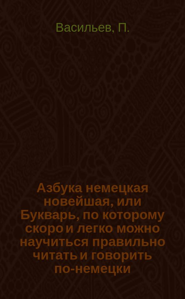 Азбука немецкая новейшая, или Букварь, по которому скоро и легко можно научиться правильно читать и говорить по-немецки... вновь сочиненный П. Васильевым