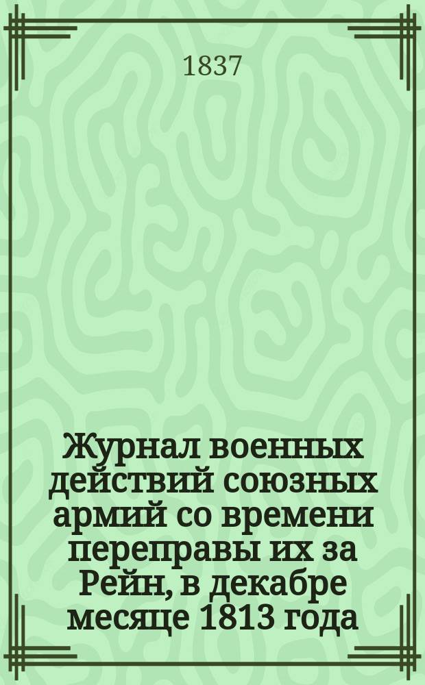 Журнал военных действий союзных армий со времени переправы их за Рейн, в декабре месяце 1813 года, до выступления из Франции в мае 1814 года : Сост. при Гл. штабе 1-й Армии с подлин. офиц. бумаг... Ч. 1-. Ч. 1