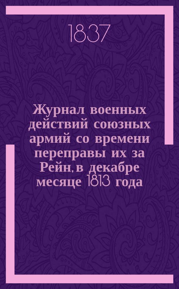 Журнал военных действий союзных армий со времени переправы их за Рейн, в декабре месяце 1813 года, до выступления из Франции в мае 1814 года : Сост. при Гл. штабе 1-й Армии с подлин. офиц. бумаг... Ч. 1-. Ч. 2