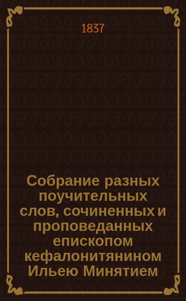 Собрание разных поучительных слов, сочиненных и проповеданных епископом кефалонитянином Ильею Минятием, с греческого на российский язык переведенное и на две части разделенное. Ч. 1