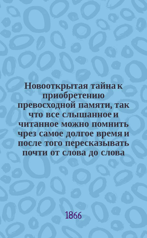 Новооткрытая тайна к приобретению превосходной памяти, так что все слышанное и читанное можно помнить чрез самое долгое время и после того пересказывать почти от слова до слова