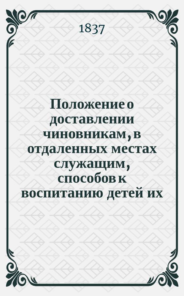 Положение о доставлении чиновникам, в отдаленных местах служащим, способов к воспитанию детей их : Утв. 1 июля 1837 г