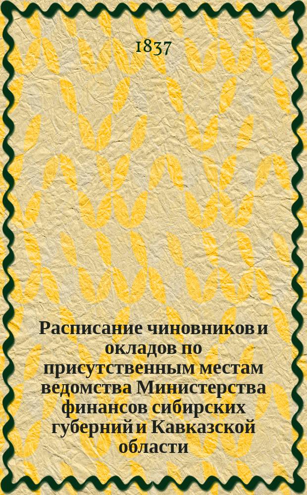 Расписание чиновников и окладов по присутственным местам ведомства Министерства финансов сибирских губерний и Кавказской области : Утв. 17 дек. 1837 г