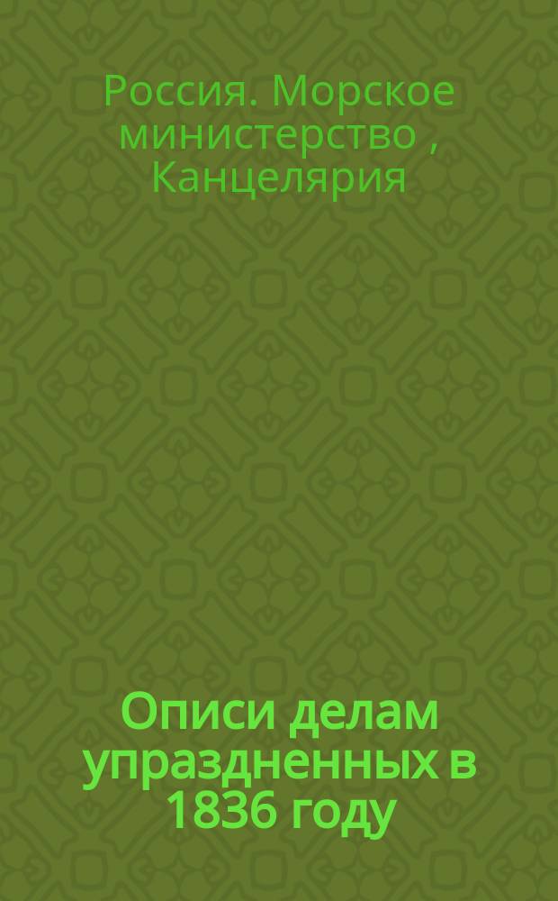 Описи делам упраздненных в 1836 году : Канцелярии мор. министра, Адмиралтейств совета и Канцелярии нач. Гл. мор. штаба е. и. в. 1827-1836