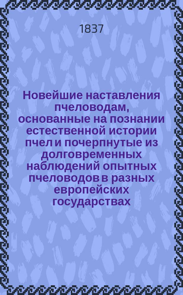 Новейшие наставления пчеловодам, основанные на познании естественной истории пчел и почерпнутые из долговременных наблюдений опытных пчеловодов в разных европейских государствах, с присовокуплением способов пользоваться наивыгоднее медом и воском : В 2 ч. [Несколько вновь изобретенных дешевых полезных и весьма удобных к исполнению средств добывать из меду водки, ликеры, кондитерские меды, сироп, нисколько не уступающий сахарному, и другие здоровые и прохладительные напитки, с изъяснением средств, также безвредно для здоровья поправлять и улучшать дешевые вина