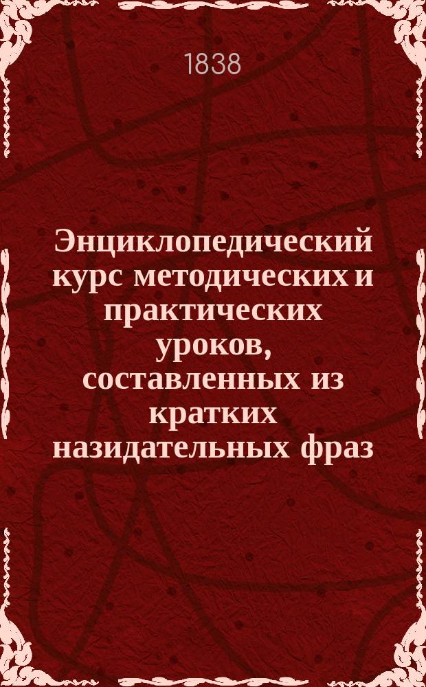 Энциклопедический курс методических и практических уроков, составленных из кратких назидательных фраз, приспособленных к мимическому языку, относящихся к человеку, житейским нуждам, познаниям и ко всем обязанностям его в обществе; для обоего пола глухонемых детей, воспитывающихся в Санкт-Петербургском императорском училище глухонемых, в особенности, и для говорящих детей вообще, начинающих учиться отечественному письменному языку : Кн. 1-10