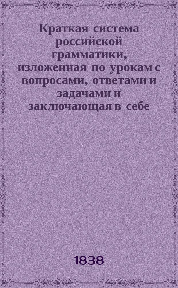 Краткая система российской грамматики, изложенная по урокам с вопросами, ответами и задачами и заключающая в себе: 1. Способ как изучать ее по методе г. Ланкастера; 2. Разбор каждой части речи; 3. Критический разбор других грамматик и 4. Приложение к употребительнейшим иностранным языкам, как-то: французскому, латинскому и немецкому