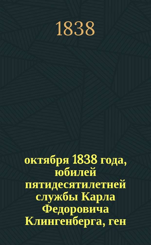 12 октября 1838 года, юбилей пятидесятилетней службы Карла Федоровича Клингенберга, ген.-лейт. и разных орденов кавалера, исправляющего должность Глав. директора Пажеского, всех сухопутных кадетских корпусов и Дворянского полка и директора Павловского кадетского корпуса
