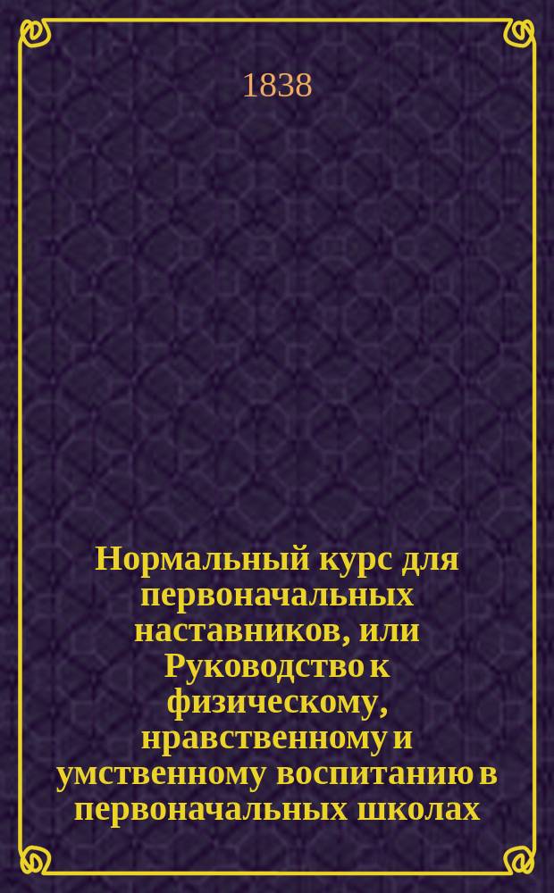 Нормальный курс для первоначальных наставников, или Руководство к физическому, нравственному и умственному воспитанию в первоначальных школах